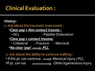 History:
1- Ask about the traumatic knee event :
•Clear pop + Non contact trauma :
- ACL - Patellar Dislocation
•Clear pop + contact trauma:
- Collateral - Fracture - Meniscal
•No clear ‘pop’ PCL
2- Ask about the ability to continue walking :
• If the pt. can continue Meniscal injury / PCL
•If pt. can not Other ligamentous injury
 