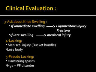 3-Ask about Knee Swelling :
• If immediate swelling Ligamentous injury
Fracture
•If late swelling meniscal injury
4-Locking:
• Meniscal injury (Bucket hundle)
•Lose body
5-Pseudo Locking:
• Hamstring spasm
•Hge + PF disorder
 