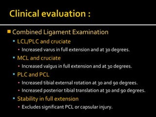  Combined Ligament Examination
 LCL/PLC and cruciate
▪ Increased varus in full extension and at 30 degrees.
 MCL and cruciate
▪ Increased valgus in full extension and at 30 degrees.
 PLC and PCL
▪ Increased tibial external rotation at 30 and 90 degrees.
▪ Increased posterior tibial translation at 30 and 90 degrees.
 Stability in full extension
▪ Excludes significant PCL or capsular injury.
 