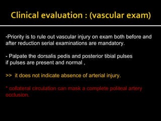 -Priority is to rule out vascular injury on exam both before and
after reduction serial examinations are mandatory.
- Palpate the dorsalis pedis and posterior tibial pulses
if pulses are present and normal ,
>> it does not indicate absence of arterial injury.
* collateral circulation can mask a complete politeal artery
occlusion.
 