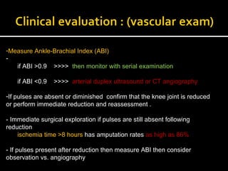 -Measure Ankle-Brachial Index (ABI(
-
if ABI >0.9 >>>> then monitor with serial examination
if ABI <0.9 >>>> arterial duplex ultrasound or CT angiography
-If pulses are absent or diminished confirm that the knee joint is reduced
or perform immediate reduction and reassessment .
- Immediate surgical exploration if pulses are still absent following
reduction
ischemia time >8 hours has amputation rates as high as 86%
- If pulses present after reduction then measure ABI then consider
observation vs. angiography
 