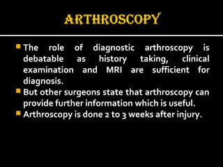  The role of diagnostic arthroscopy isThe role of diagnostic arthroscopy is
debatable as history taking, clinicaldebatable as history taking, clinical
examination and MRI are sufficient forexamination and MRI are sufficient for
diagnosis.diagnosis.
 But other surgeons state that arthroscopy canBut other surgeons state that arthroscopy can
provide further information which is useful.provide further information which is useful.
 Arthroscopy is done 2 to 3 weeks after injury.Arthroscopy is done 2 to 3 weeks after injury.
 