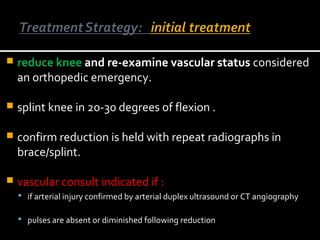  reduce knee and re-examine vascular status considered
an orthopedic emergency.
 splint knee in 20-30 degrees of flexion .
 confirm reduction is held with repeat radiographs in
brace/splint.
 vascular consult indicated if :
 if arterial injury confirmed by arterial duplex ultrasound or CT angiography
 pulses are absent or diminished following reduction
 