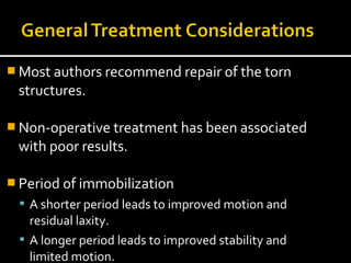  Most authors recommend repair of the torn
structures.
 Non-operative treatment has been associated
with poor results.
 Period of immobilization
 A shorter period leads to improved motion and
residual laxity.
 A longer period leads to improved stability and
limited motion.
 