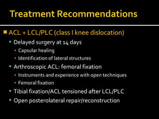  ACL + LCL/PLC (class I knee dislocation)
 Delayed surgery at 14 days
▪ Capsular healing
▪ Identification of lateral structures
 Arthroscopic ACL: femoral fixation
▪ Instruments and experience with open techniques
▪ Femoral fixation
 Tibial fixation/ACL tensioned after LCL/PLC
 Open posterolateral repair/reconstruction
 