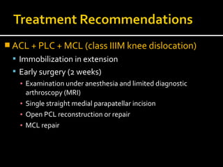  ACL + PLC + MCL (class IIIM knee dislocation)
 Immobilization in extension
 Early surgery (2 weeks)
▪ Examination under anesthesia and limited diagnostic
arthroscopy (MRI)
▪ Single straight medial parapatellar incision
▪ Open PCL reconstruction or repair
▪ MCL repair
 