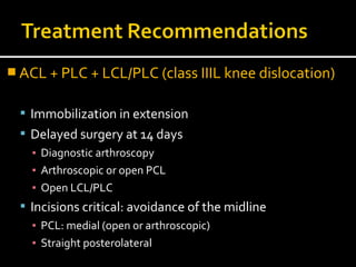  ACL + PLC + LCL/PLC (class IIIL knee dislocation)
 Immobilization in extension
 Delayed surgery at 14 days
▪ Diagnostic arthroscopy
▪ Arthroscopic or open PCL
▪ Open LCL/PLC
 Incisions critical: avoidance of the midline
▪ PCL: medial (open or arthroscopic)
▪ Straight posterolateral
 