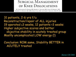 31 patients, 2-6 yrs f/u
Reconstruction/repair of ALL injuries
19 operated ≤3 weeks, 12 patients >3 weeks
Higher subjective scores and better
objective stability in acutely treated group
Mostly uncomplicated LOW energy (!)
Conclusion: ROM same, Stability BETTER in
ACUTELY treated
Harner CD 2004Harner CD 2004
 