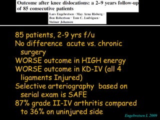 85 patients, 2-9 yrs f/u
No difference acute vs. chronic
surgery
WORSE outcome in HIGH energy
WORSE outcome in KD-IV (all 4
ligaments Injured)
Selective arteriography based on
serial exam is SAFE
87% grade II-IV arthritis compared
to 36% on uninjured side Engebretsen L 2009Engebretsen L 2009
 
