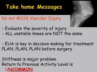 Do not MISS Vascular Injury
- Evaluate the severity of injury
- ALL unstable knees are NOT the same
- EUA is key in decision making for treatment
PLAN, PLAN, PLAN before surgery
Stiffness is major problem
Return to Previous Activity Level is
UNCOMMON
 