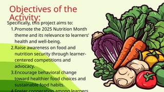 Objectives of the
Activity:
Specifically, this project aims to:
1.Promote the 2025 Nutrition Month
theme and its relevance to learners’
health and well-being.
2.Raise awareness on food and
nutrition security through learner-
centered competitions and
advocacy.
3.Encourage behavioral change
toward healthier food choices and
sustainable food habits.
 