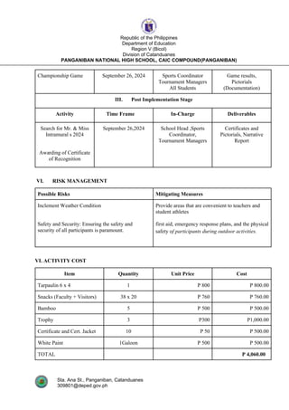 Sta. Ana St., Panganiban, Catanduanes
309801@deped.gov.ph
Republic of the Philippines
Department of Education
Region V (Bicol)
Division of Catanduanes
PANGANIBAN NATIONAL HIGH SCHOOL, CAIC COMPOUND(PANGANIBAN)
Championship Game September 26, 2024 Sports Coordinator
Tournament Managers
All Students
Game results,
Pictorials
(Documentation)
III. Post Implementation Stage
Activity Time Frame In-Charge Deliverables
Search for Mr. & Miss
Intramural s 2024
Awarding of Certificate
of Recognition
September 26,2024 School Head ,Sports
Coordinator,
Tournament Managers
Certificates and
Pictorials, Narrative
Report
VI. RISK MANAGEMENT
Possible Risks Mitigating Measures
Inclement Weather Condition
Safety and Security: Ensuring the safety and
security of all participants is paramount.
Provide areas that are convenient to teachers and
student athletes
first aid, emergency response plans, and the physical
safety of participants during outdoor activities.
VI. ACTIVITY COST
Item Quantity Unit Price Cost
Tarpaulin 6 x 4 1 P 800 P 800.00
Snacks (Faculty + Visitors) 38 x 20 P 760 P 760.00
Bamboo 5 P 500 P 500.00
Trophy 3 P300 P1,000.00
Certificate and Cert. Jacket 10 P 50 P 500.00
White Paint 1Galoon P 500 P 500.00
TOTAL P 4,060.00
 