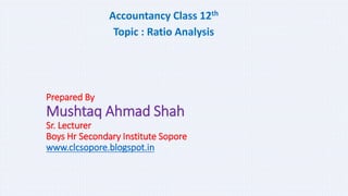Prepared By
Mushtaq Ahmad Shah
Sr. Lecturer
Boys Hr Secondary Institute Sopore
www.clcsopore.blogspot.in
Accountancy Class 12th
Topic : Ratio Analysis
 