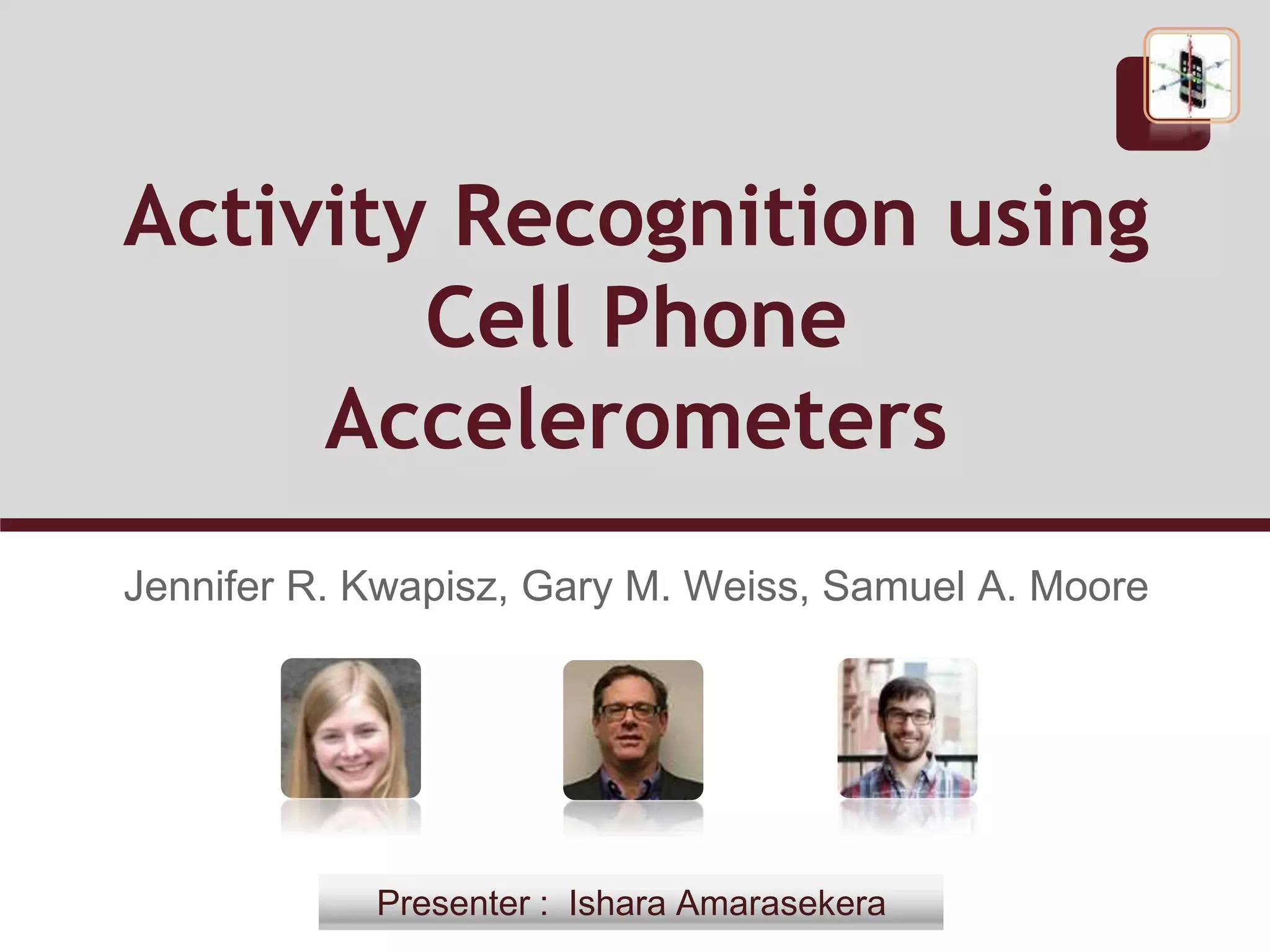 Activity Recognition using
Cell Phone
Accelerometers
Jennifer R. Kwapisz, Gary M. Weiss, Samuel A. Moore
Presenter : Ishara Amarasekera
 