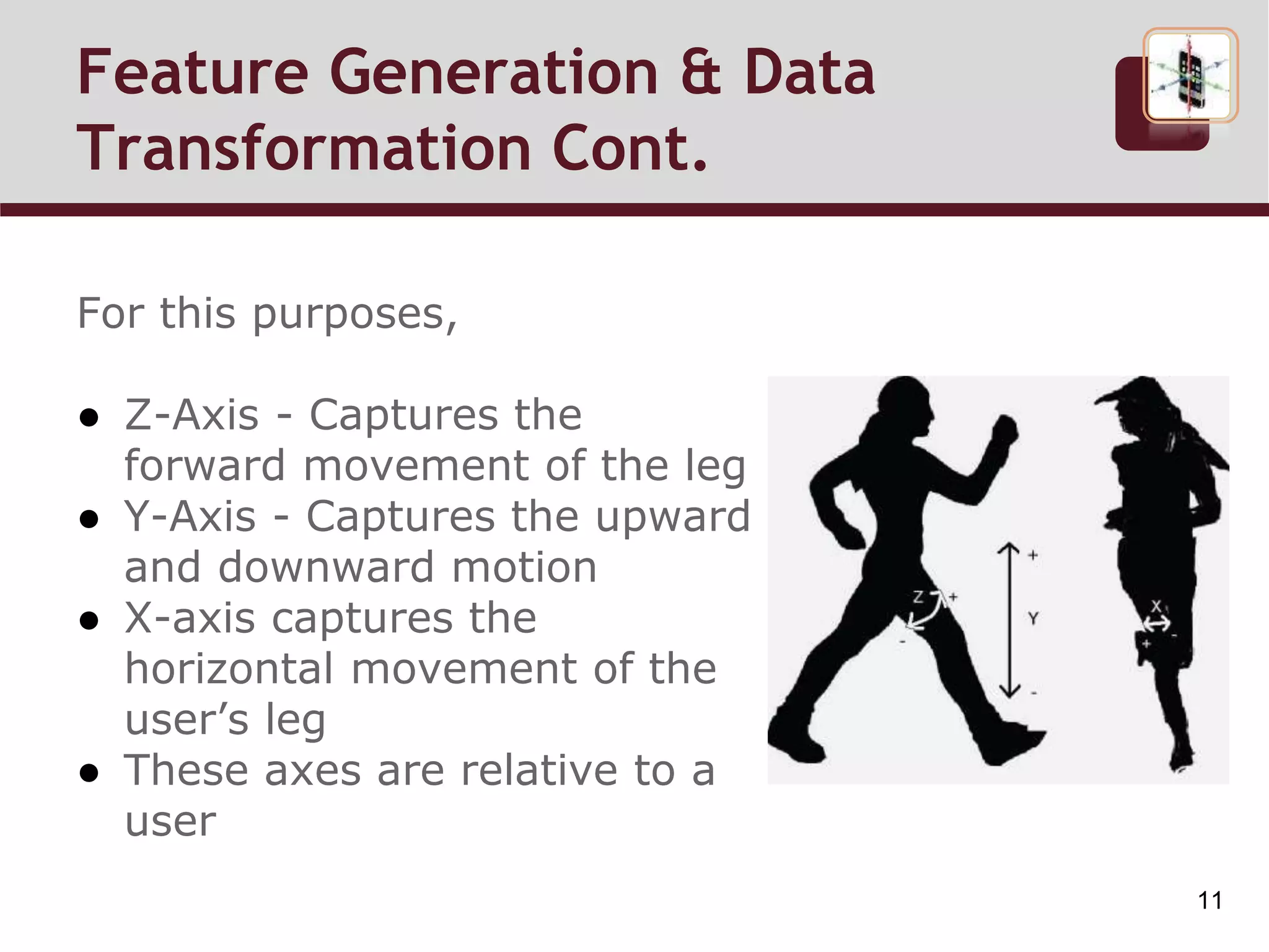 For this purposes,
● Z-Axis - Captures the
forward movement of the leg
● Y-Axis - Captures the upward
and downward motion
● X-axis captures the
horizontal movement of the
user’s leg
● These axes are relative to a
user
Feature Generation & Data
Transformation Cont.
11
 