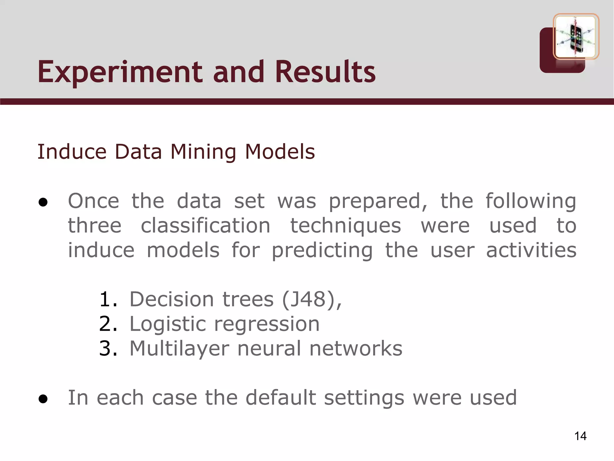 Induce Data Mining Models
● Once the data set was prepared, the following
three classification techniques were used to
induce models for predicting the user activities
1. Decision trees (J48),
2. Logistic regression
3. Multilayer neural networks
● In each case the default settings were used
Experiment and Results Cont.
14
 