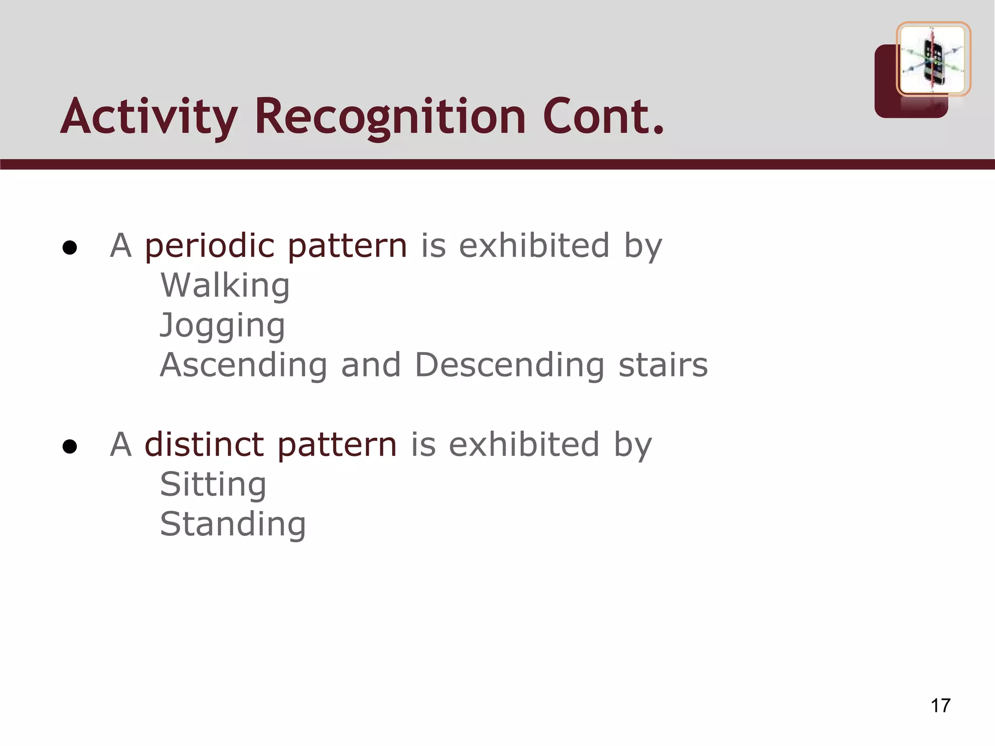 Activity Recognition
● A periodic pattern is exhibited by
Walking
Jogging
Ascending and Descending stairs
● A distinct pattern is exhibited by
Sitting
Standing
17
 