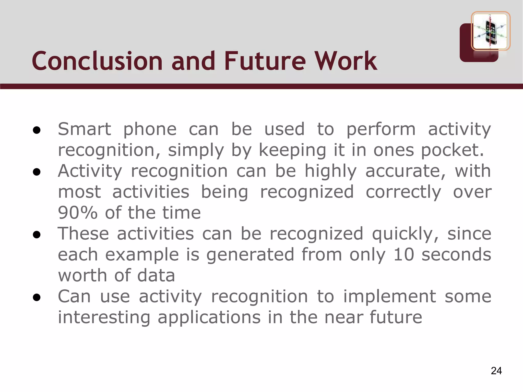 Conclusion and Future Work
● Smart phone can be used to perform activity
recognition, simply by keeping it in ones pocket.
● Activity recognition can be highly accurate, with
most activities being recognized correctly over
90% of the time
● These activities can be recognized quickly, since
each example is generated from only 10 seconds
worth of data
● Can use activity recognition to implement some
interesting applications in the near future
24
 