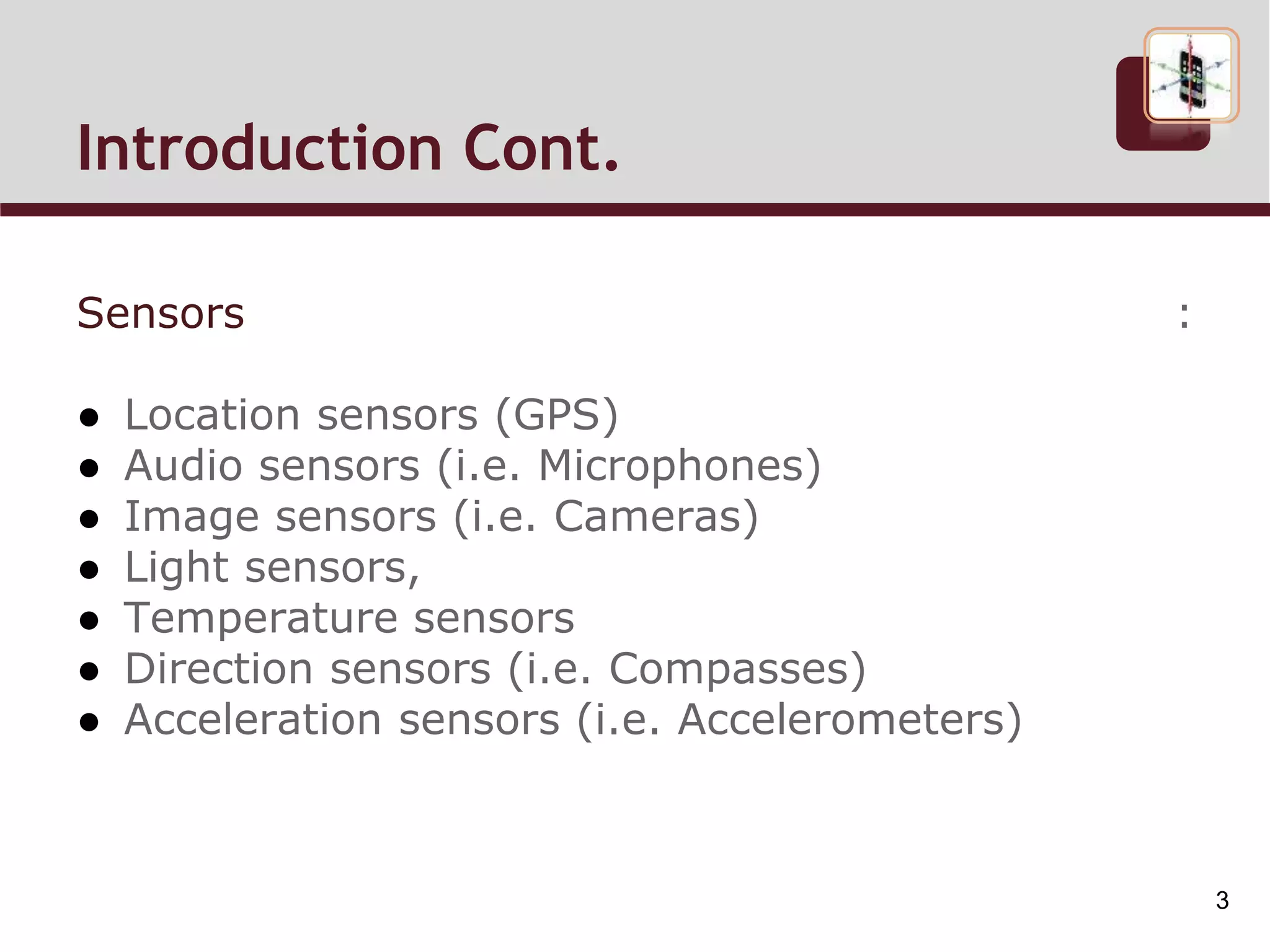 Introduction Cont.
Sensors :
● Location sensors (GPS)
● Audio sensors (i.e. Microphones)
● Image sensors (i.e. Cameras)
● Light sensors,
● Temperature sensors
● Direction sensors (i.e. Compasses)
● Acceleration sensors (i.e. Accelerometers)
3
 