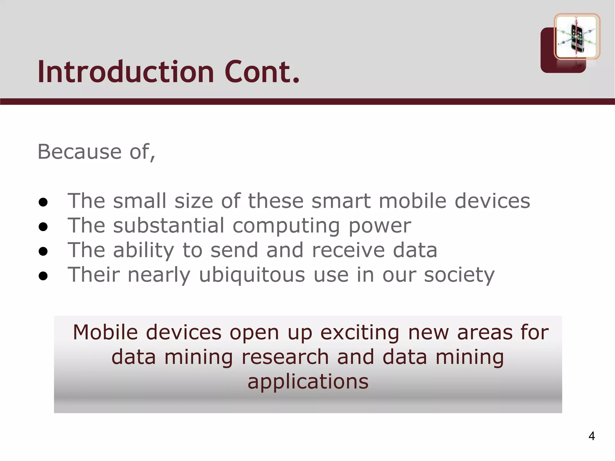 Introduction Cont.
Because of,
● The small size of these smart mobile devices
● The substantial computing power
● The ability to send and receive data
● Their nearly ubiquitous use in our society
Mobile devices open up exciting new areas for
data mining research and data mining
applications
4
 