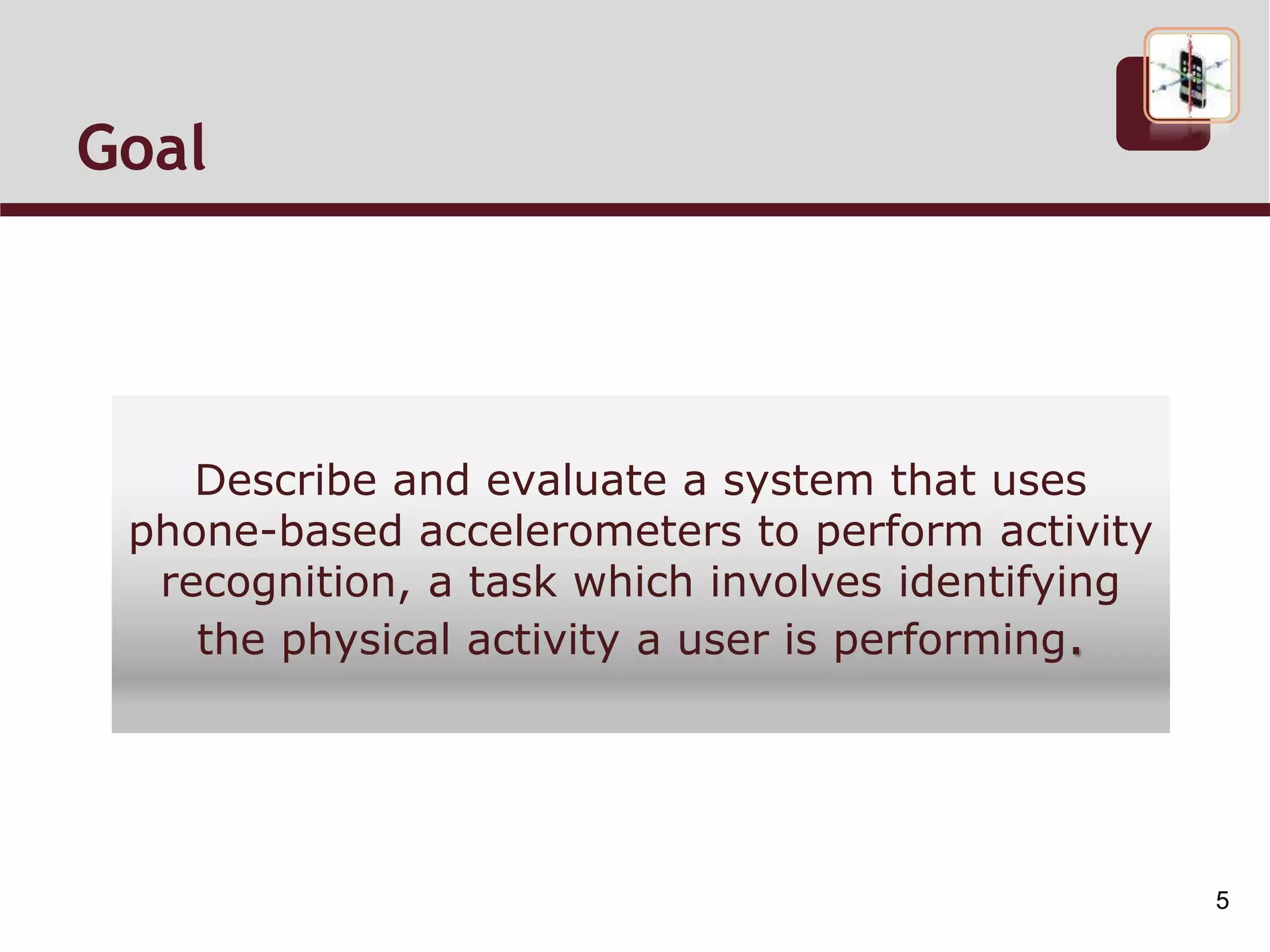 Goal
Describe and evaluate a system that uses
phone-based accelerometers to perform activity
recognition, a task which involves identifying
the physical activity a user is performing.
5
 