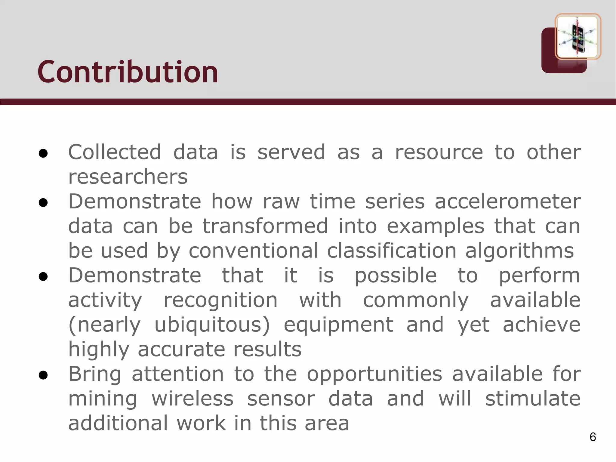 Contribution
● Collected data is served as a resource to other
researchers
● Demonstrate how raw time series accelerometer
data can be transformed into examples that can
be used by conventional classification algorithms
● Demonstrate that it is possible to perform
activity recognition with commonly available
(nearly ubiquitous) equipment and yet achieve
highly accurate results
● Bring attention to the opportunities available for
mining wireless sensor data and will stimulate
additional work in this area
6
 