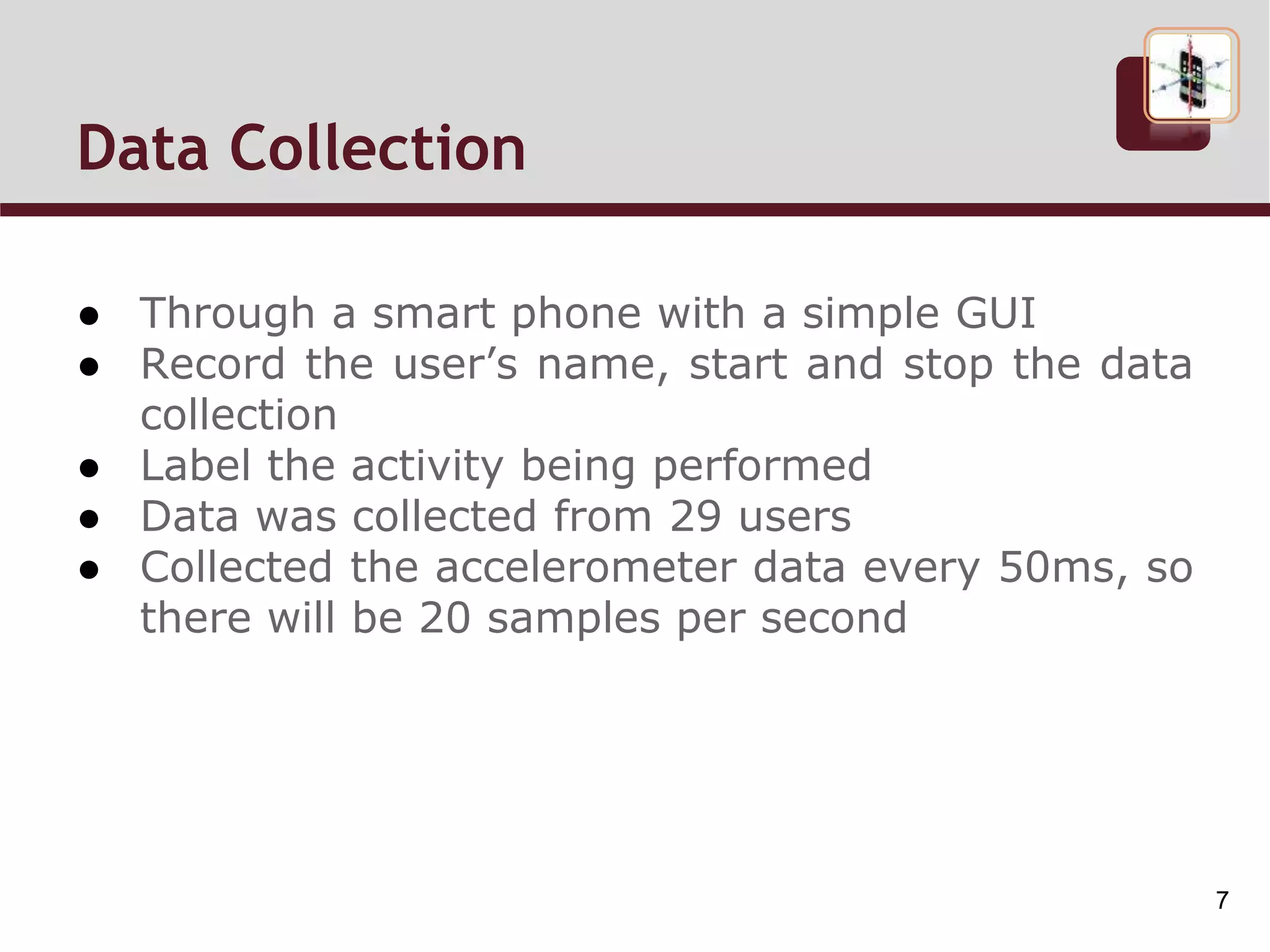 Data Collection
● Through a smart phone with a simple GUI
● Record the user’s name, start and stop the data
collection
● Label the activity being performed
● Data was collected from 29 users
● Collected the accelerometer data every 50ms, so
there will be 20 samples per second
7
 