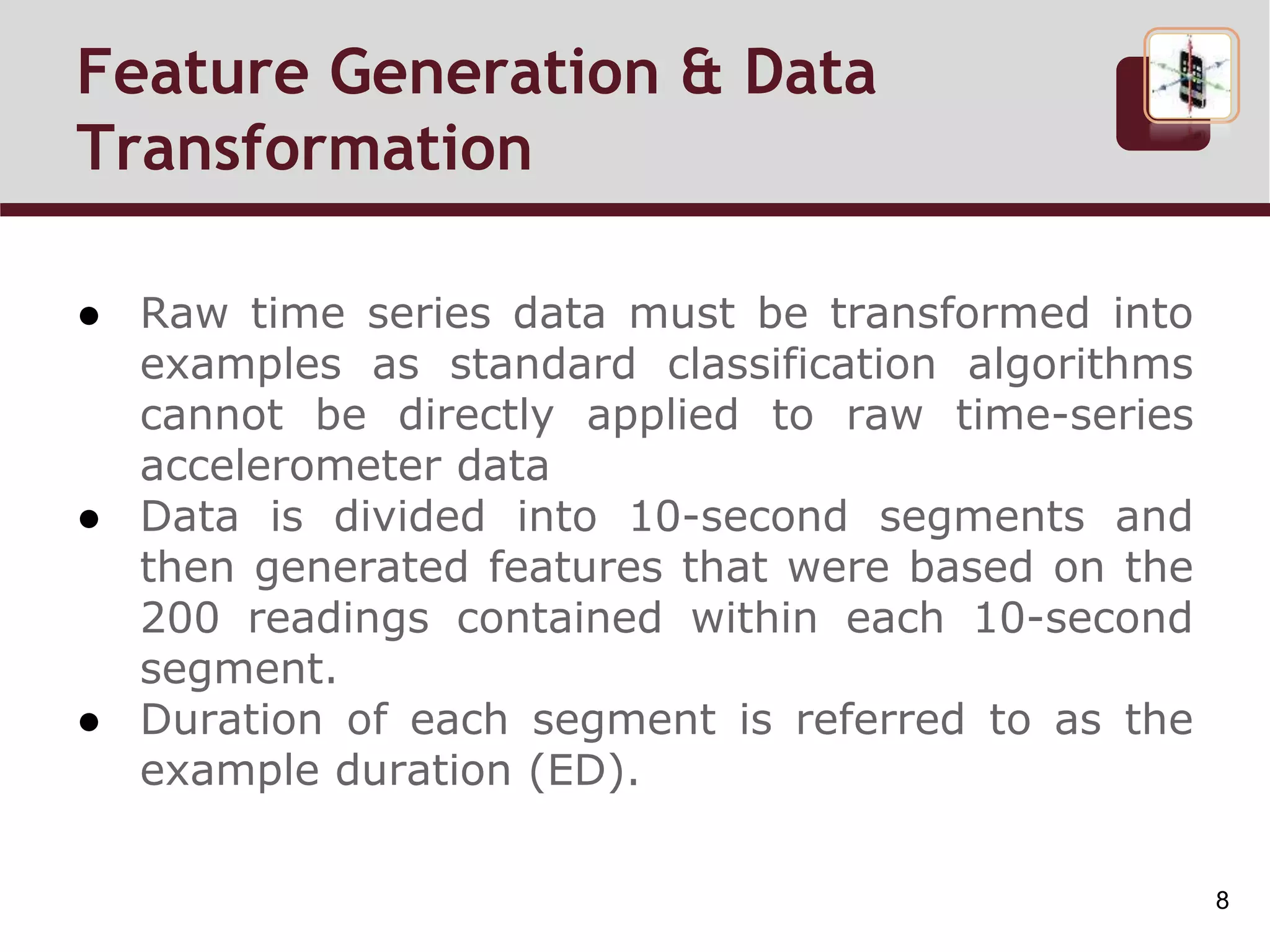 Feature Generation & Data
Transformation
● Raw time series data must be transformed into
examples as standard classification algorithms
cannot be directly applied to raw time-series
accelerometer data
● Data is divided into 10-second segments and
then generated features that were based on the
200 readings contained within each 10-second
segment.
● Duration of each segment is referred to as the
example duration (ED).
8
 