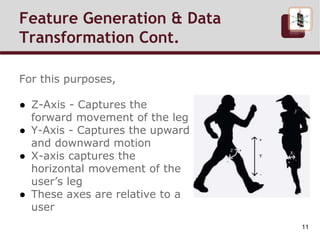 For this purposes,
● Z-Axis - Captures the
forward movement of the leg
● Y-Axis - Captures the upward
and downward motion
● X-axis captures the
horizontal movement of the
user’s leg
● These axes are relative to a
user
Feature Generation & Data
Transformation Cont.
11
 