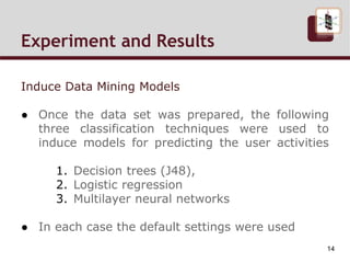Induce Data Mining Models
● Once the data set was prepared, the following
three classification techniques were used to
induce models for predicting the user activities
1. Decision trees (J48),
2. Logistic regression
3. Multilayer neural networks
● In each case the default settings were used
Experiment and Results Cont.
14
 