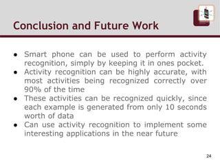 Conclusion and Future Work
● Smart phone can be used to perform activity
recognition, simply by keeping it in ones pocket.
● Activity recognition can be highly accurate, with
most activities being recognized correctly over
90% of the time
● These activities can be recognized quickly, since
each example is generated from only 10 seconds
worth of data
● Can use activity recognition to implement some
interesting applications in the near future
24
 