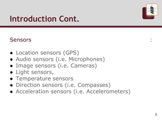 Introduction Cont.
Sensors :
● Location sensors (GPS)
● Audio sensors (i.e. Microphones)
● Image sensors (i.e. Cameras)
● Light sensors,
● Temperature sensors
● Direction sensors (i.e. Compasses)
● Acceleration sensors (i.e. Accelerometers)
3
 