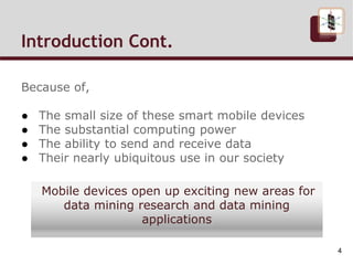 Introduction Cont.
Because of,
● The small size of these smart mobile devices
● The substantial computing power
● The ability to send and receive data
● Their nearly ubiquitous use in our society
Mobile devices open up exciting new areas for
data mining research and data mining
applications
4
 