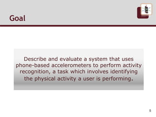 Goal
Describe and evaluate a system that uses
phone-based accelerometers to perform activity
recognition, a task which involves identifying
the physical activity a user is performing.
5
 