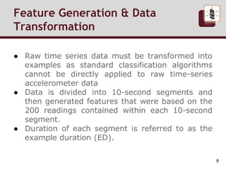 Feature Generation & Data
Transformation
● Raw time series data must be transformed into
examples as standard classification algorithms
cannot be directly applied to raw time-series
accelerometer data
● Data is divided into 10-second segments and
then generated features that were based on the
200 readings contained within each 10-second
segment.
● Duration of each segment is referred to as the
example duration (ED).
8
 