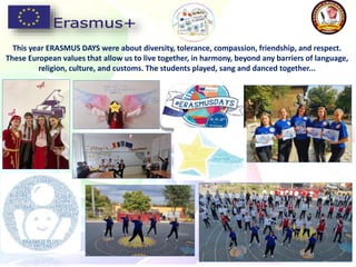 This year ERASMUS DAYS were about diversity, tolerance, compassion, friendship, and respect.
These European values that allow us to live together, in harmony, beyond any barriers of language,
religion, culture, and customs. The students played, sang and danced together...
 