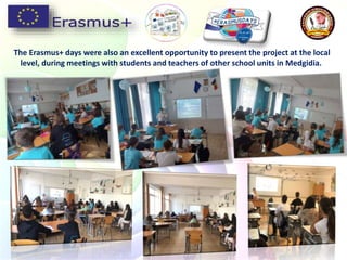 The Erasmus+ days were also an excellent opportunity to present the project at the local
level, during meetings with students and teachers of other school units in Medgidia.
 