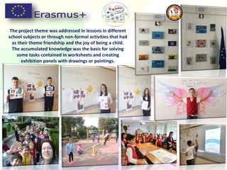 The project theme was addressed in lessons in different
school subjects or through non-formal activities that had
as their theme friendship and the joy of being a child.
The accumulated knowledge was the basis for solving
some tasks contained in worksheets and creating
exhibition panels with drawings or paintings.
 