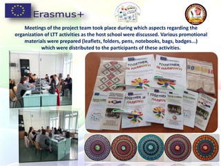 Meetings of the project team took place during which aspects regarding the
organization of LTT activities as the host school were discussed. Various promotional
materials were prepared (leaflets, folders, pens, notebooks, bags, badges...)
which were distributed to the participants of these activities.
 