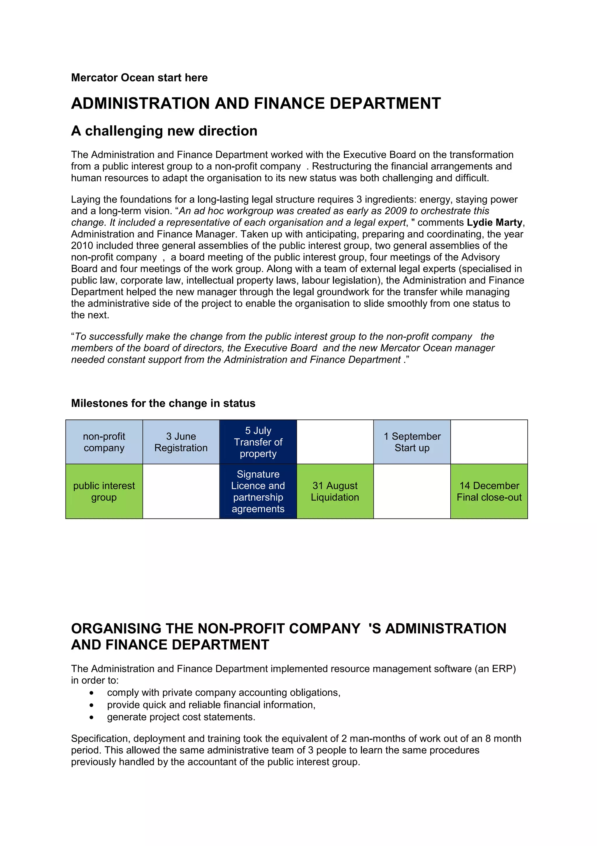 Mercator Ocean start here
ADMINISTRATION AND FINANCE DEPARTMENT
A challenging new direction
The Administration and Finance Department worked with the Executive Board on the transformation
from a public interest group to a non-profit company . Restructuring the financial arrangements and
human resources to adapt the organisation to its new status was both challenging and difficult.
Laying the foundations for a long-lasting legal structure requires 3 ingredients: energy, staying power
and a long-term vision. “An ad hoc workgroup was created as early as 2009 to orchestrate this
change. It included a representative of each organisation and a legal expert, " comments Lydie Marty,
Administration and Finance Manager. Taken up with anticipating, preparing and coordinating, the year
2010 included three general assemblies of the public interest group, two general assemblies of the
non-profit company , a board meeting of the public interest group, four meetings of the Advisory
Board and four meetings of the work group. Along with a team of external legal experts (specialised in
public law, corporate law, intellectual property laws, labour legislation), the Administration and Finance
Department helped the new manager through the legal groundwork for the transfer while managing
the administrative side of the project to enable the organisation to slide smoothly from one status to
the next.
“To successfully make the change from the public interest group to the non-profit company the
members of the board of directors, the Executive Board and the new Mercator Ocean manager
needed constant support from the Administration and Finance Department .”
Milestones for the change in status
non-profit
company
3 June
Registration
5 July
Transfer of
property
1 September
Start up
public interest
group
Signature
Licence and
partnership
agreements
31 August
Liquidation
14 December
Final close-out
ORGANISING THE NON-PROFIT COMPANY 'S ADMINISTRATION
AND FINANCE DEPARTMENT
The Administration and Finance Department implemented resource management software (an ERP)
in order to:
• comply with private company accounting obligations,
• provide quick and reliable financial information,
• generate project cost statements.
Specification, deployment and training took the equivalent of 2 man-months of work out of an 8 month
period. This allowed the same administrative team of 3 people to learn the same procedures
previously handled by the accountant of the public interest group.
 