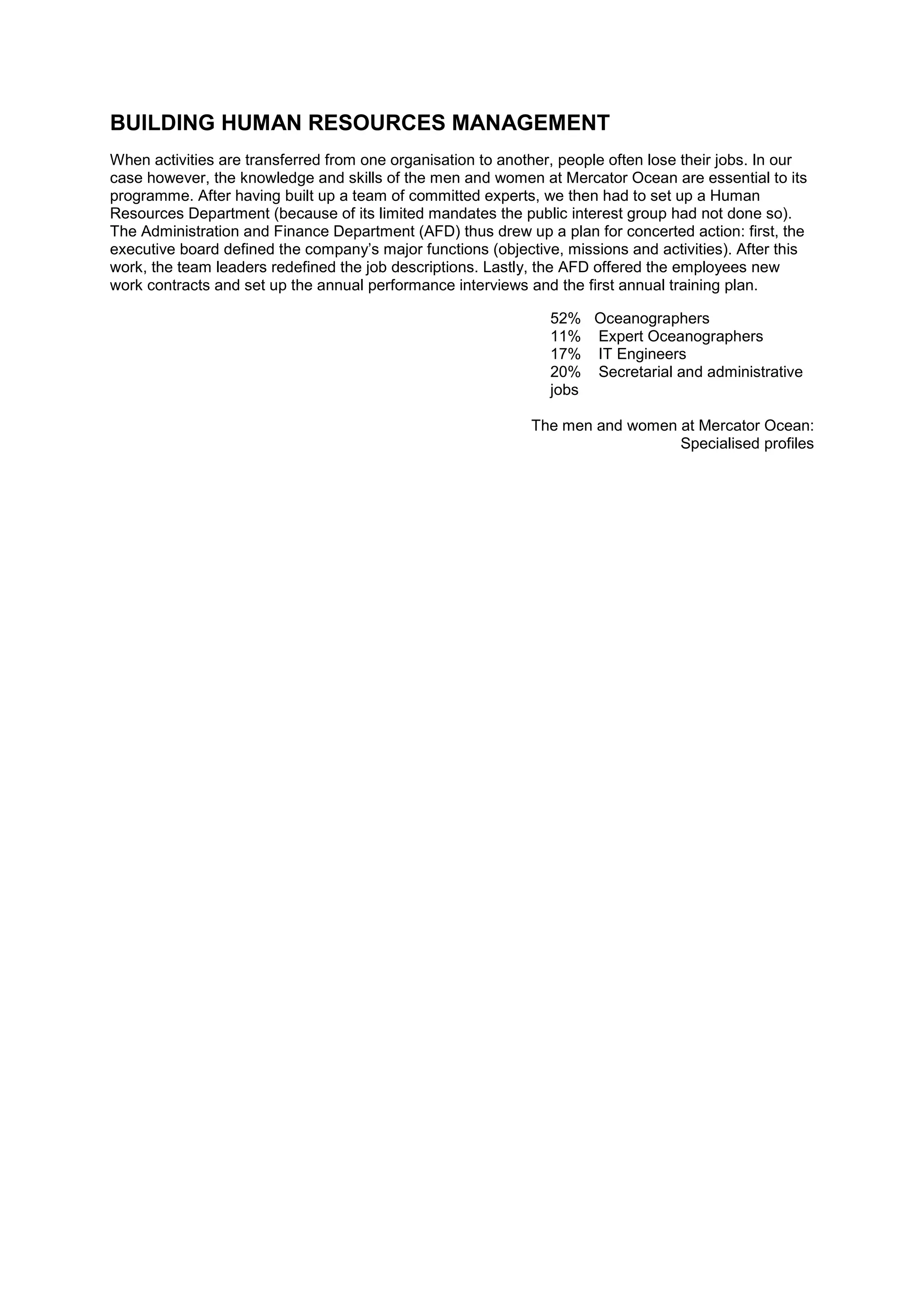BUILDING HUMAN RESOURCES MANAGEMENT
When activities are transferred from one organisation to another, people often lose their jobs. In our
case however, the knowledge and skills of the men and women at Mercator Ocean are essential to its
programme. After having built up a team of committed experts, we then had to set up a Human
Resources Department (because of its limited mandates the public interest group had not done so).
The Administration and Finance Department (AFD) thus drew up a plan for concerted action: first, the
executive board defined the company’s major functions (objective, missions and activities). After this
work, the team leaders redefined the job descriptions. Lastly, the AFD offered the employees new
work contracts and set up the annual performance interviews and the first annual training plan.
52% Oceanographers
11% Expert Oceanographers
17% IT Engineers
20% Secretarial and administrative
jobs
The men and women at Mercator Ocean:
Specialised profiles
 