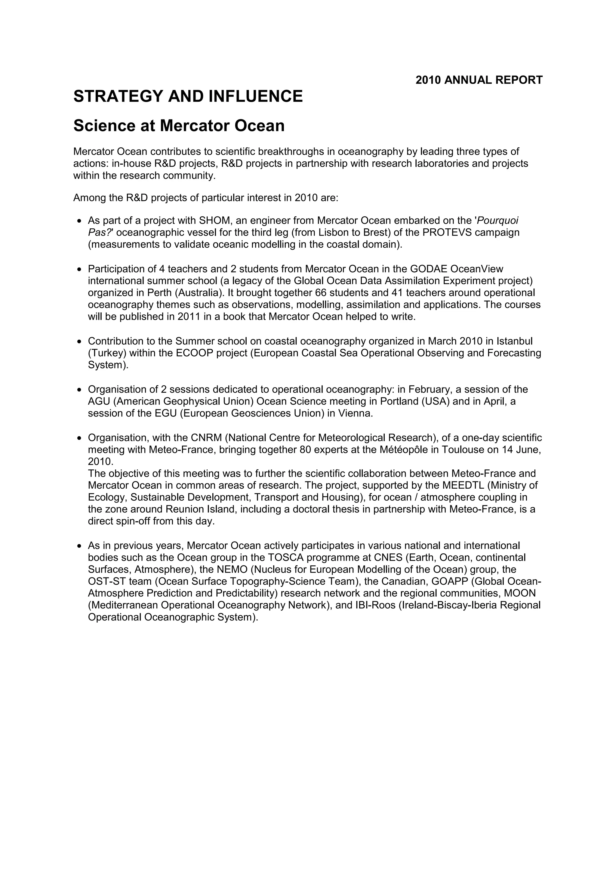 2010 ANNUAL REPORT
STRATEGY AND INFLUENCE
Science at Mercator Ocean
Mercator Ocean contributes to scientific breakthroughs in oceanography by leading three types of
actions: in-house R&D projects, R&D projects in partnership with research laboratories and projects
within the research community.
Among the R&D projects of particular interest in 2010 are:
• As part of a project with SHOM, an engineer from Mercator Ocean embarked on the 'Pourquoi
Pas?' oceanographic vessel for the third leg (from Lisbon to Brest) of the PROTEVS campaign
(measurements to validate oceanic modelling in the coastal domain).
• Participation of 4 teachers and 2 students from Mercator Ocean in the GODAE OceanView
international summer school (a legacy of the Global Ocean Data Assimilation Experiment project)
organized in Perth (Australia). It brought together 66 students and 41 teachers around operational
oceanography themes such as observations, modelling, assimilation and applications. The courses
will be published in 2011 in a book that Mercator Ocean helped to write.
• Contribution to the Summer school on coastal oceanography organized in March 2010 in Istanbul
(Turkey) within the ECOOP project (European Coastal Sea Operational Observing and Forecasting
System).
• Organisation of 2 sessions dedicated to operational oceanography: in February, a session of the
AGU (American Geophysical Union) Ocean Science meeting in Portland (USA) and in April, a
session of the EGU (European Geosciences Union) in Vienna.
• Organisation, with the CNRM (National Centre for Meteorological Research), of a one-day scientific
meeting with Meteo-France, bringing together 80 experts at the Météopôle in Toulouse on 14 June,
2010.
The objective of this meeting was to further the scientific collaboration between Meteo-France and
Mercator Ocean in common areas of research. The project, supported by the MEEDTL (Ministry of
Ecology, Sustainable Development, Transport and Housing), for ocean / atmosphere coupling in
the zone around Reunion Island, including a doctoral thesis in partnership with Meteo-France, is a
direct spin-off from this day.
• As in previous years, Mercator Ocean actively participates in various national and international
bodies such as the Ocean group in the TOSCA programme at CNES (Earth, Ocean, continental
Surfaces, Atmosphere), the NEMO (Nucleus for European Modelling of the Ocean) group, the
OST-ST team (Ocean Surface Topography-Science Team), the Canadian, GOAPP (Global Ocean-
Atmosphere Prediction and Predictability) research network and the regional communities, MOON
(Mediterranean Operational Oceanography Network), and IBI-Roos (Ireland-Biscay-Iberia Regional
Operational Oceanographic System).
 