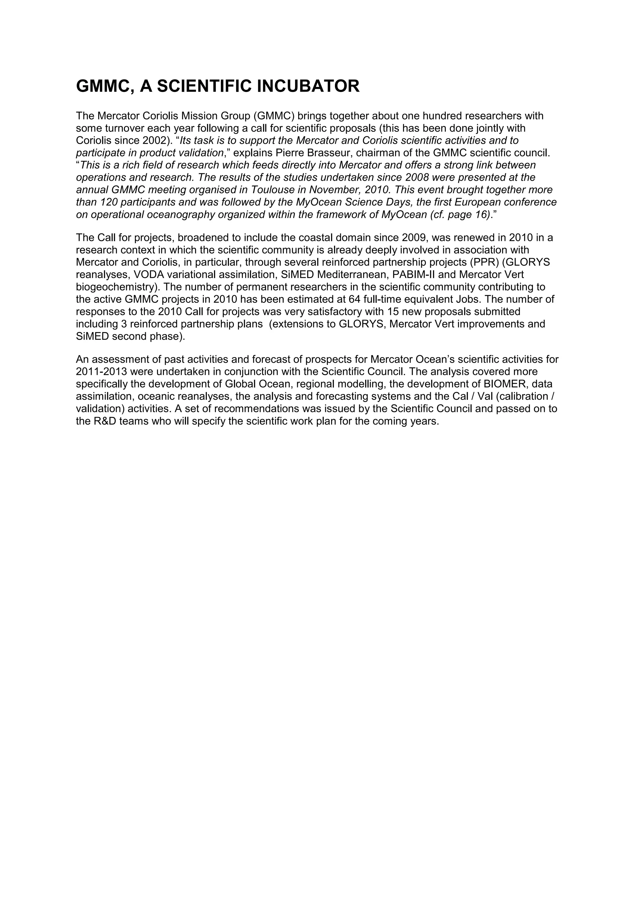GMMC, A SCIENTIFIC INCUBATOR
The Mercator Coriolis Mission Group (GMMC) brings together about one hundred researchers with
some turnover each year following a call for scientific proposals (this has been done jointly with
Coriolis since 2002). “Its task is to support the Mercator and Coriolis scientific activities and to
participate in product validation,” explains Pierre Brasseur, chairman of the GMMC scientific council.
“This is a rich field of research which feeds directly into Mercator and offers a strong link between
operations and research. The results of the studies undertaken since 2008 were presented at the
annual GMMC meeting organised in Toulouse in November, 2010. This event brought together more
than 120 participants and was followed by the MyOcean Science Days, the first European conference
on operational oceanography organized within the framework of MyOcean (cf. page 16).”
The Call for projects, broadened to include the coastal domain since 2009, was renewed in 2010 in a
research context in which the scientific community is already deeply involved in association with
Mercator and Coriolis, in particular, through several reinforced partnership projects (PPR) (GLORYS
reanalyses, VODA variational assimilation, SiMED Mediterranean, PABIM-II and Mercator Vert
biogeochemistry). The number of permanent researchers in the scientific community contributing to
the active GMMC projects in 2010 has been estimated at 64 full-time equivalent Jobs. The number of
responses to the 2010 Call for projects was very satisfactory with 15 new proposals submitted
including 3 reinforced partnership plans (extensions to GLORYS, Mercator Vert improvements and
SiMED second phase).
An assessment of past activities and forecast of prospects for Mercator Ocean’s scientific activities for
2011-2013 were undertaken in conjunction with the Scientific Council. The analysis covered more
specifically the development of Global Ocean, regional modelling, the development of BIOMER, data
assimilation, oceanic reanalyses, the analysis and forecasting systems and the Cal / Val (calibration /
validation) activities. A set of recommendations was issued by the Scientific Council and passed on to
the R&D teams who will specify the scientific work plan for the coming years.
 