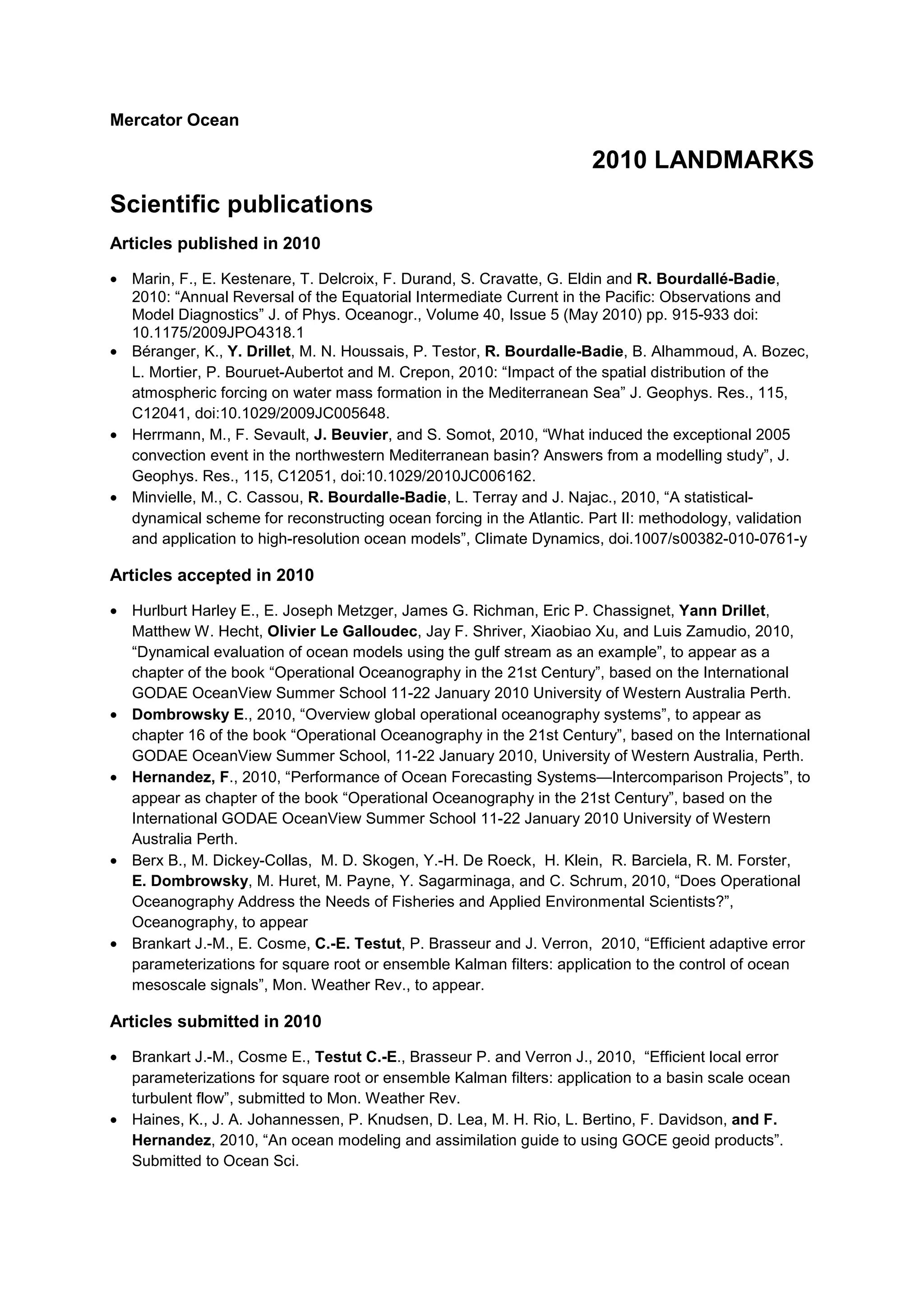 Mercator Ocean
2010 LANDMARKS
Scientific publications
Articles published in 2010
• Marin, F., E. Kestenare, T. Delcroix, F. Durand, S. Cravatte, G. Eldin and R. Bourdallé-Badie,
2010: “Annual Reversal of the Equatorial Intermediate Current in the Pacific: Observations and
Model Diagnostics” J. of Phys. Oceanogr., Volume 40, Issue 5 (May 2010) pp. 915-933 doi:
10.1175/2009JPO4318.1
• Béranger, K., Y. Drillet, M. N. Houssais, P. Testor, R. Bourdalle-Badie, B. Alhammoud, A. Bozec,
L. Mortier, P. Bouruet-Aubertot and M. Crepon, 2010: “Impact of the spatial distribution of the
atmospheric forcing on water mass formation in the Mediterranean Sea” J. Geophys. Res., 115,
C12041, doi:10.1029/2009JC005648.
• Herrmann, M., F. Sevault, J. Beuvier, and S. Somot, 2010, “What induced the exceptional 2005
convection event in the northwestern Mediterranean basin? Answers from a modelling study”, J.
Geophys. Res., 115, C12051, doi:10.1029/2010JC006162.
• Minvielle, M., C. Cassou, R. Bourdalle-Badie, L. Terray and J. Najac., 2010, “A statistical-
dynamical scheme for reconstructing ocean forcing in the Atlantic. Part II: methodology, validation
and application to high-resolution ocean models”, Climate Dynamics, doi.1007/s00382-010-0761-y
Articles accepted in 2010
• Hurlburt Harley E., E. Joseph Metzger, James G. Richman, Eric P. Chassignet, Yann Drillet,
Matthew W. Hecht, Olivier Le Galloudec, Jay F. Shriver, Xiaobiao Xu, and Luis Zamudio, 2010,
“Dynamical evaluation of ocean models using the gulf stream as an example”, to appear as a
chapter of the book “Operational Oceanography in the 21st Century”, based on the International
GODAE OceanView Summer School 11-22 January 2010 University of Western Australia Perth.
• Dombrowsky E., 2010, “Overview global operational oceanography systems”, to appear as
chapter 16 of the book “Operational Oceanography in the 21st Century”, based on the International
GODAE OceanView Summer School, 11-22 January 2010, University of Western Australia, Perth.
• Hernandez, F., 2010, “Performance of Ocean Forecasting Systems—Intercomparison Projects”, to
appear as chapter of the book “Operational Oceanography in the 21st Century”, based on the
International GODAE OceanView Summer School 11-22 January 2010 University of Western
Australia Perth.
• Berx B., M. Dickey-Collas, M. D. Skogen, Y.-H. De Roeck, H. Klein, R. Barciela, R. M. Forster,
E. Dombrowsky, M. Huret, M. Payne, Y. Sagarminaga, and C. Schrum, 2010, “Does Operational
Oceanography Address the Needs of Fisheries and Applied Environmental Scientists?”,
Oceanography, to appear
• Brankart J.-M., E. Cosme, C.-E. Testut, P. Brasseur and J. Verron, 2010, “Efficient adaptive error
parameterizations for square root or ensemble Kalman filters: application to the control of ocean
mesoscale signals”, Mon. Weather Rev., to appear.
Articles submitted in 2010
• Brankart J.-M., Cosme E., Testut C.-E., Brasseur P. and Verron J., 2010, “Efficient local error
parameterizations for square root or ensemble Kalman filters: application to a basin scale ocean
turbulent flow”, submitted to Mon. Weather Rev.
• Haines, K., J. A. Johannessen, P. Knudsen, D. Lea, M. H. Rio, L. Bertino, F. Davidson, and F.
Hernandez, 2010, “An ocean modeling and assimilation guide to using GOCE geoid products”.
Submitted to Ocean Sci.
 
