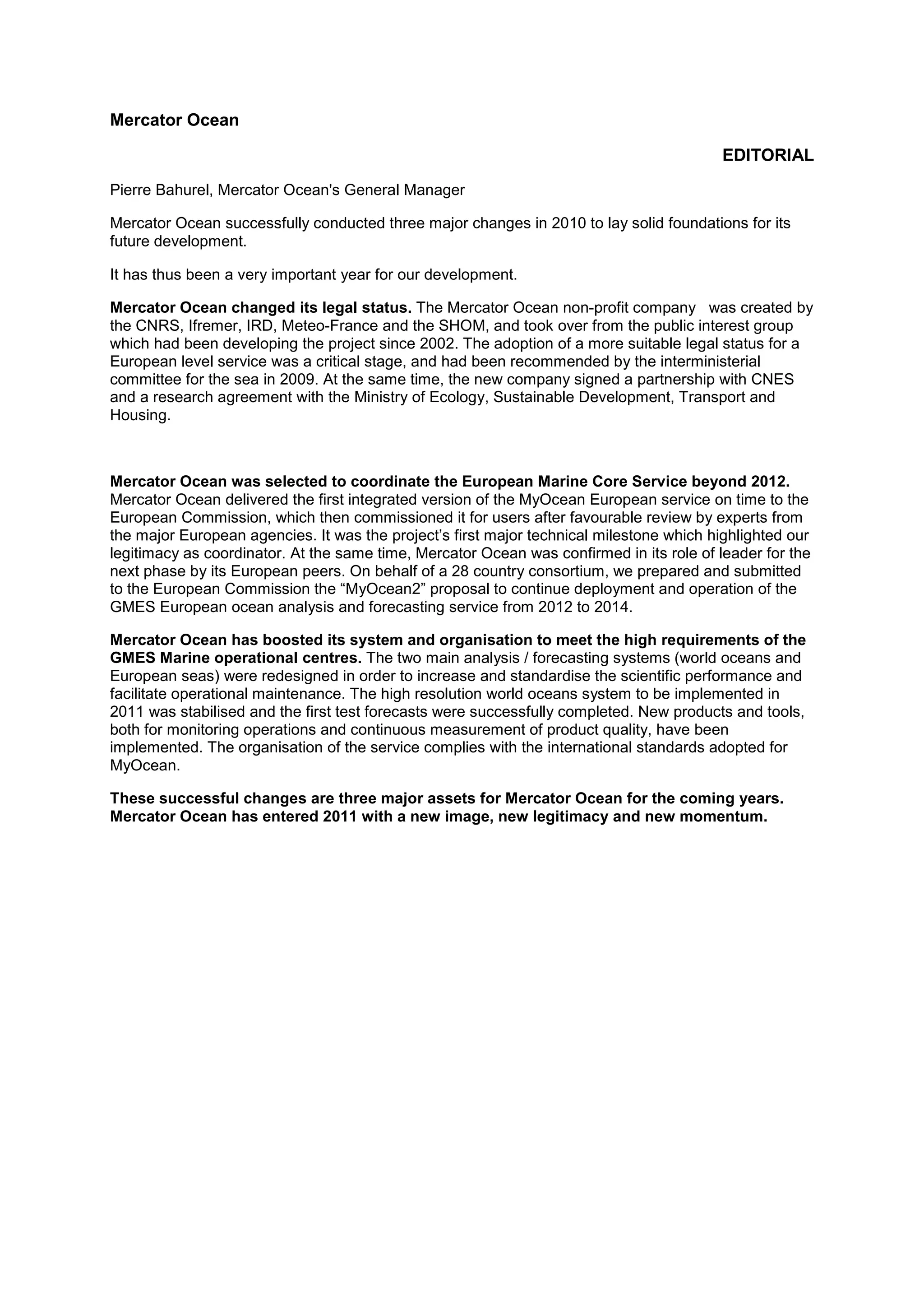 Mercator Ocean
EDITORIAL
Pierre Bahurel, Mercator Ocean's General Manager
Mercator Ocean successfully conducted three major changes in 2010 to lay solid foundations for its
future development.
It has thus been a very important year for our development.
Mercator Ocean changed its legal status. The Mercator Ocean non-profit company was created by
the CNRS, Ifremer, IRD, Meteo-France and the SHOM, and took over from the public interest group
which had been developing the project since 2002. The adoption of a more suitable legal status for a
European level service was a critical stage, and had been recommended by the interministerial
committee for the sea in 2009. At the same time, the new company signed a partnership with CNES
and a research agreement with the Ministry of Ecology, Sustainable Development, Transport and
Housing.
Mercator Ocean was selected to coordinate the European Marine Core Service beyond 2012.
Mercator Ocean delivered the first integrated version of the MyOcean European service on time to the
European Commission, which then commissioned it for users after favourable review by experts from
the major European agencies. It was the project’s first major technical milestone which highlighted our
legitimacy as coordinator. At the same time, Mercator Ocean was confirmed in its role of leader for the
next phase by its European peers. On behalf of a 28 country consortium, we prepared and submitted
to the European Commission the “MyOcean2” proposal to continue deployment and operation of the
GMES European ocean analysis and forecasting service from 2012 to 2014.
Mercator Ocean has boosted its system and organisation to meet the high requirements of the
GMES Marine operational centres. The two main analysis / forecasting systems (world oceans and
European seas) were redesigned in order to increase and standardise the scientific performance and
facilitate operational maintenance. The high resolution world oceans system to be implemented in
2011 was stabilised and the first test forecasts were successfully completed. New products and tools,
both for monitoring operations and continuous measurement of product quality, have been
implemented. The organisation of the service complies with the international standards adopted for
MyOcean.
These successful changes are three major assets for Mercator Ocean for the coming years.
Mercator Ocean has entered 2011 with a new image, new legitimacy and new momentum.
 