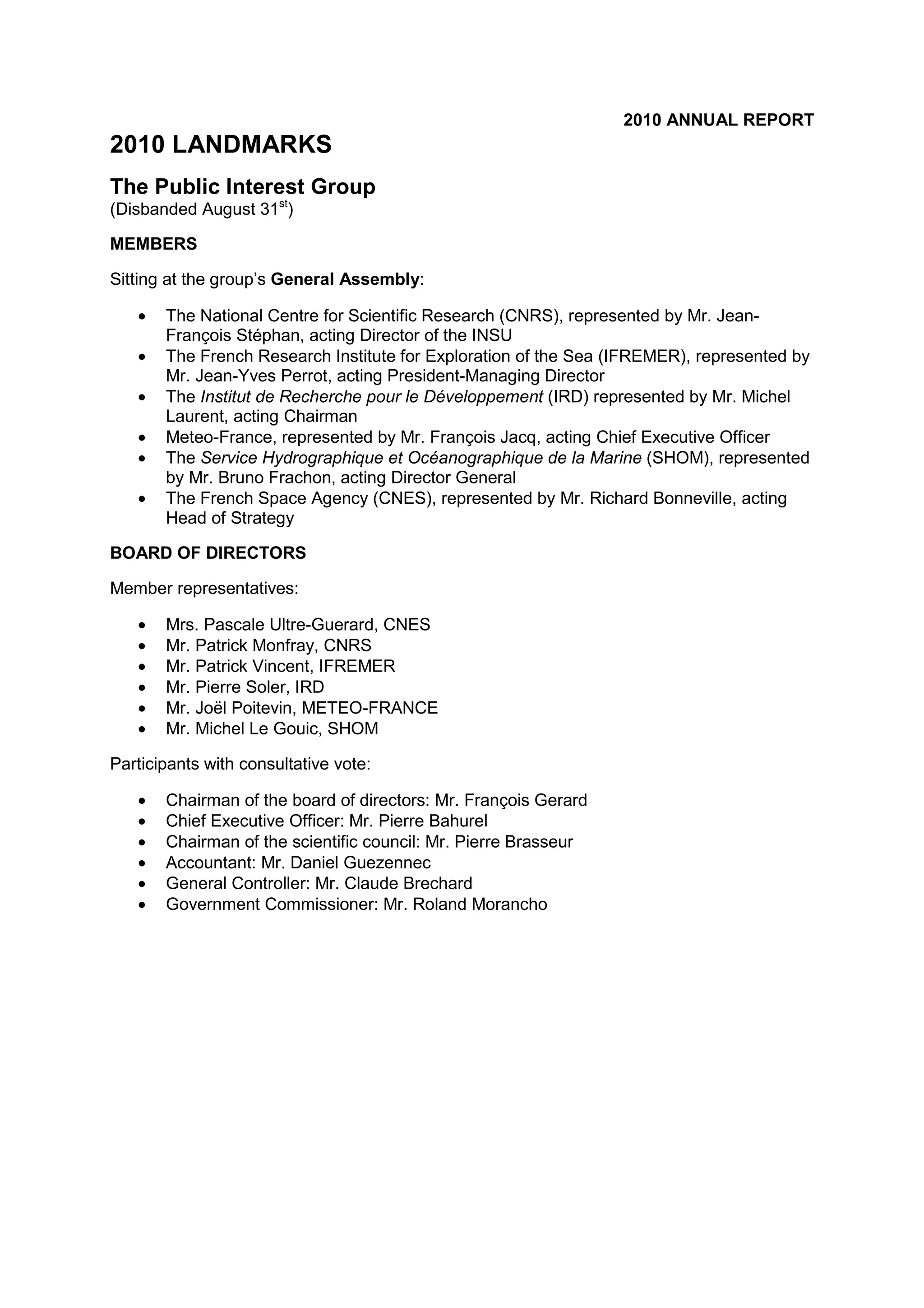 2010 ANNUAL REPORT
2010 LANDMARKS
The Public Interest Group
(Disbanded August 31st
)
MEMBERS
Sitting at the group’s General Assembly:
• The National Centre for Scientific Research (CNRS), represented by Mr. Jean-
François Stéphan, acting Director of the INSU
• The French Research Institute for Exploration of the Sea (IFREMER), represented by
Mr. Jean-Yves Perrot, acting President-Managing Director
• The Institut de Recherche pour le Développement (IRD) represented by Mr. Michel
Laurent, acting Chairman
• Meteo-France, represented by Mr. François Jacq, acting Chief Executive Officer
• The Service Hydrographique et Océanographique de la Marine (SHOM), represented
by Mr. Bruno Frachon, acting Director General
• The French Space Agency (CNES), represented by Mr. Richard Bonneville, acting
Head of Strategy
BOARD OF DIRECTORS
Member representatives:
• Mrs. Pascale Ultre-Guerard, CNES
• Mr. Patrick Monfray, CNRS
• Mr. Patrick Vincent, IFREMER
• Mr. Pierre Soler, IRD
• Mr. Joël Poitevin, METEO-FRANCE
• Mr. Michel Le Gouic, SHOM
Participants with consultative vote:
• Chairman of the board of directors: Mr. François Gerard
• Chief Executive Officer: Mr. Pierre Bahurel
• Chairman of the scientific council: Mr. Pierre Brasseur
• Accountant: Mr. Daniel Guezennec
• General Controller: Mr. Claude Brechard
• Government Commissioner: Mr. Roland Morancho
 