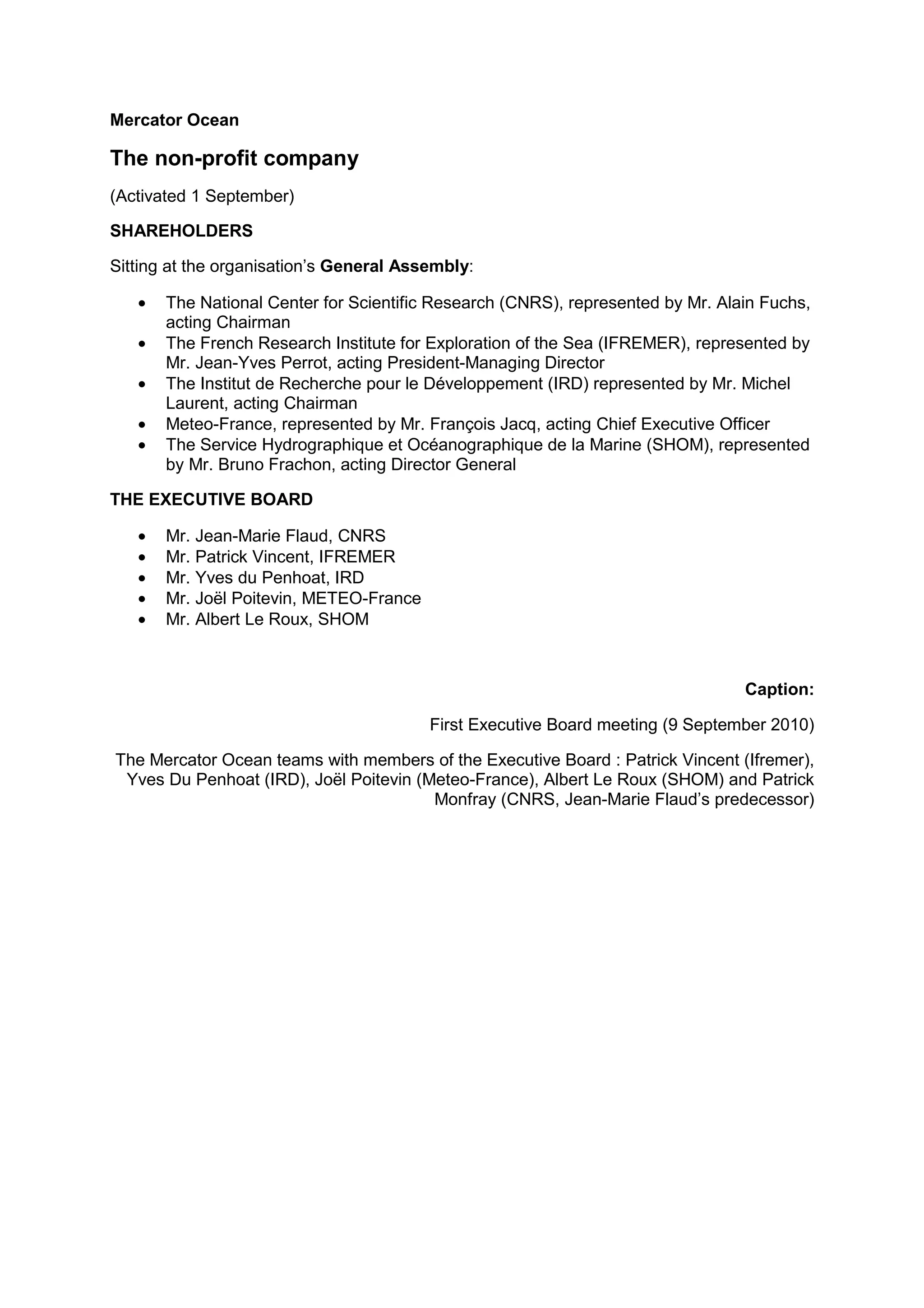 Mercator Ocean
The non-profit company
(Activated 1 September)
SHAREHOLDERS
Sitting at the organisation’s General Assembly:
• The National Center for Scientific Research (CNRS), represented by Mr. Alain Fuchs,
acting Chairman
• The French Research Institute for Exploration of the Sea (IFREMER), represented by
Mr. Jean-Yves Perrot, acting President-Managing Director
• The Institut de Recherche pour le Développement (IRD) represented by Mr. Michel
Laurent, acting Chairman
• Meteo-France, represented by Mr. François Jacq, acting Chief Executive Officer
• The Service Hydrographique et Océanographique de la Marine (SHOM), represented
by Mr. Bruno Frachon, acting Director General
THE EXECUTIVE BOARD
• Mr. Jean-Marie Flaud, CNRS
• Mr. Patrick Vincent, IFREMER
• Mr. Yves du Penhoat, IRD
• Mr. Joël Poitevin, METEO-France
• Mr. Albert Le Roux, SHOM
Caption:
First Executive Board meeting (9 September 2010)
The Mercator Ocean teams with members of the Executive Board : Patrick Vincent (Ifremer),
Yves Du Penhoat (IRD), Joël Poitevin (Meteo-France), Albert Le Roux (SHOM) and Patrick
Monfray (CNRS, Jean-Marie Flaud’s predecessor)
 