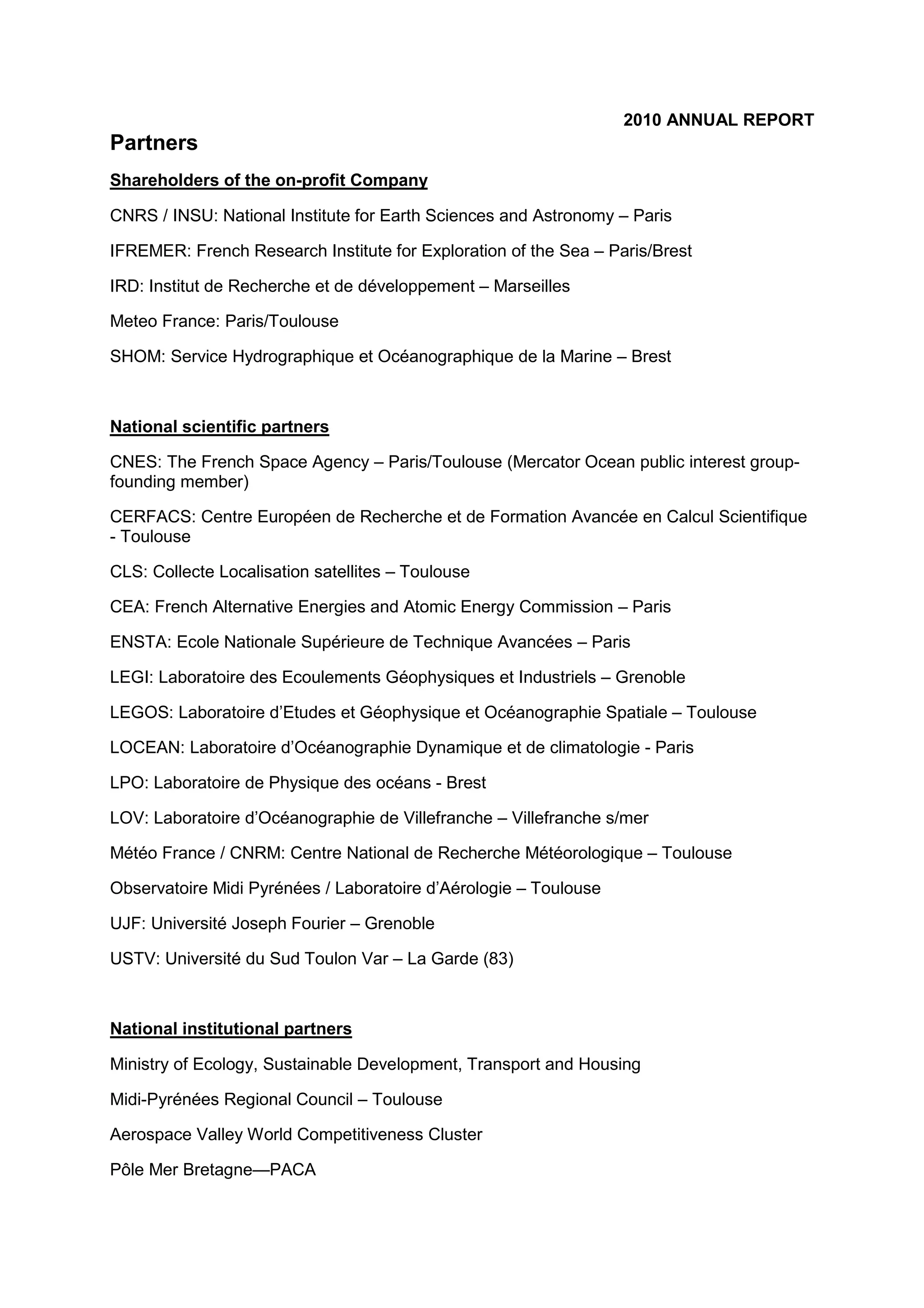 2010 ANNUAL REPORT
Partners
Shareholders of the on-profit Company
CNRS / INSU: National Institute for Earth Sciences and Astronomy – Paris
IFREMER: French Research Institute for Exploration of the Sea – Paris/Brest
IRD: Institut de Recherche et de développement – Marseilles
Meteo France: Paris/Toulouse
SHOM: Service Hydrographique et Océanographique de la Marine – Brest
National scientific partners
CNES: The French Space Agency – Paris/Toulouse (Mercator Ocean public interest group-
founding member)
CERFACS: Centre Européen de Recherche et de Formation Avancée en Calcul Scientifique
- Toulouse
CLS: Collecte Localisation satellites – Toulouse
CEA: French Alternative Energies and Atomic Energy Commission – Paris
ENSTA: Ecole Nationale Supérieure de Technique Avancées – Paris
LEGI: Laboratoire des Ecoulements Géophysiques et Industriels – Grenoble
LEGOS: Laboratoire d’Etudes et Géophysique et Océanographie Spatiale – Toulouse
LOCEAN: Laboratoire d’Océanographie Dynamique et de climatologie - Paris
LPO: Laboratoire de Physique des océans - Brest
LOV: Laboratoire d’Océanographie de Villefranche – Villefranche s/mer
Météo France / CNRM: Centre National de Recherche Météorologique – Toulouse
Observatoire Midi Pyrénées / Laboratoire d’Aérologie – Toulouse
UJF: Université Joseph Fourier – Grenoble
USTV: Université du Sud Toulon Var – La Garde (83)
National institutional partners
Ministry of Ecology, Sustainable Development, Transport and Housing
Midi-Pyrénées Regional Council – Toulouse
Aerospace Valley World Competitiveness Cluster
Pôle Mer Bretagne—PACA
 