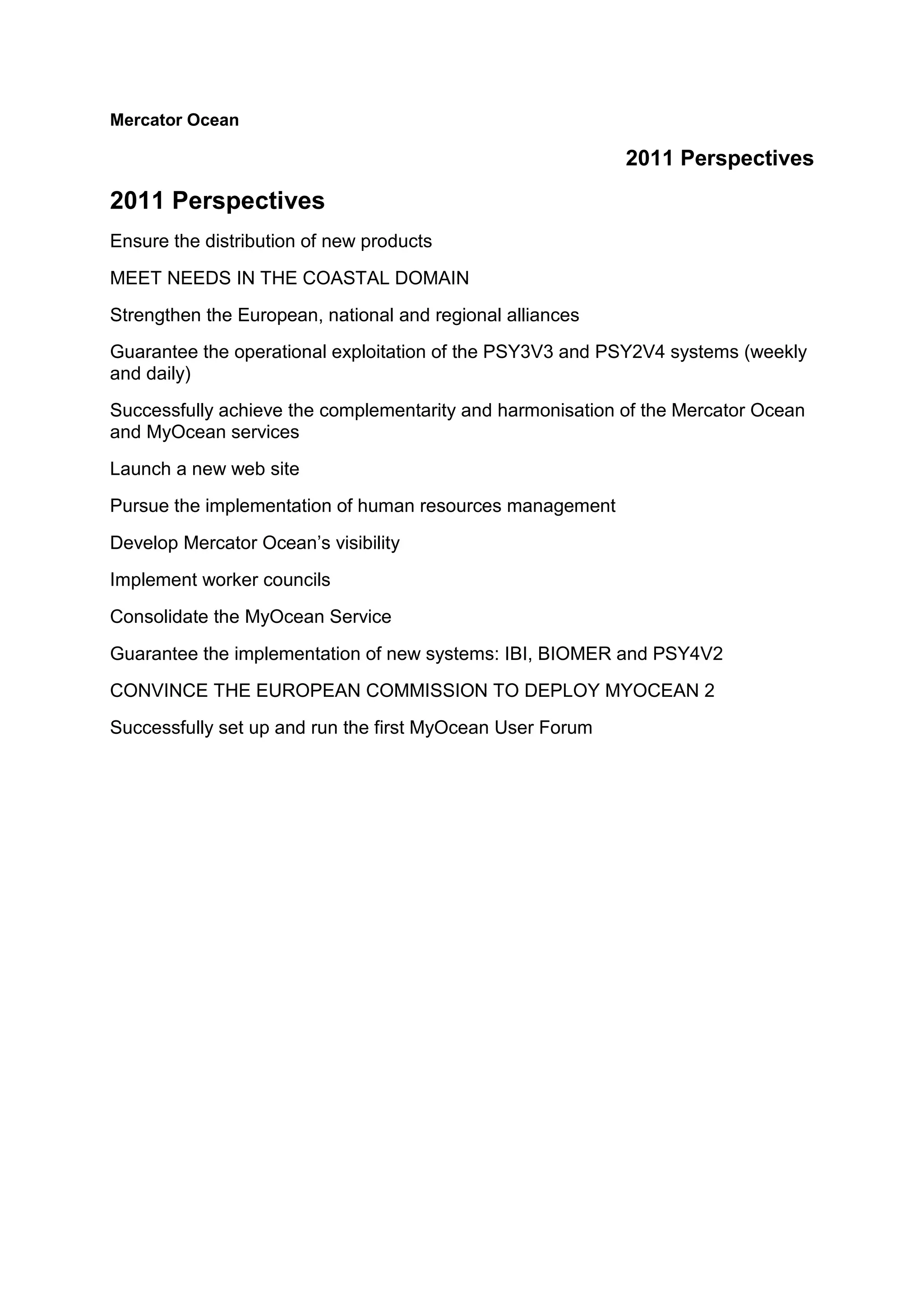Mercator Ocean
2011 Perspectives
2011 Perspectives
Ensure the distribution of new products
MEET NEEDS IN THE COASTAL DOMAIN
Strengthen the European, national and regional alliances
Guarantee the operational exploitation of the PSY3V3 and PSY2V4 systems (weekly
and daily)
Successfully achieve the complementarity and harmonisation of the Mercator Ocean
and MyOcean services
Launch a new web site
Pursue the implementation of human resources management
Develop Mercator Ocean’s visibility
Implement worker councils
Consolidate the MyOcean Service
Guarantee the implementation of new systems: IBI, BIOMER and PSY4V2
CONVINCE THE EUROPEAN COMMISSION TO DEPLOY MYOCEAN 2
Successfully set up and run the first MyOcean User Forum
 