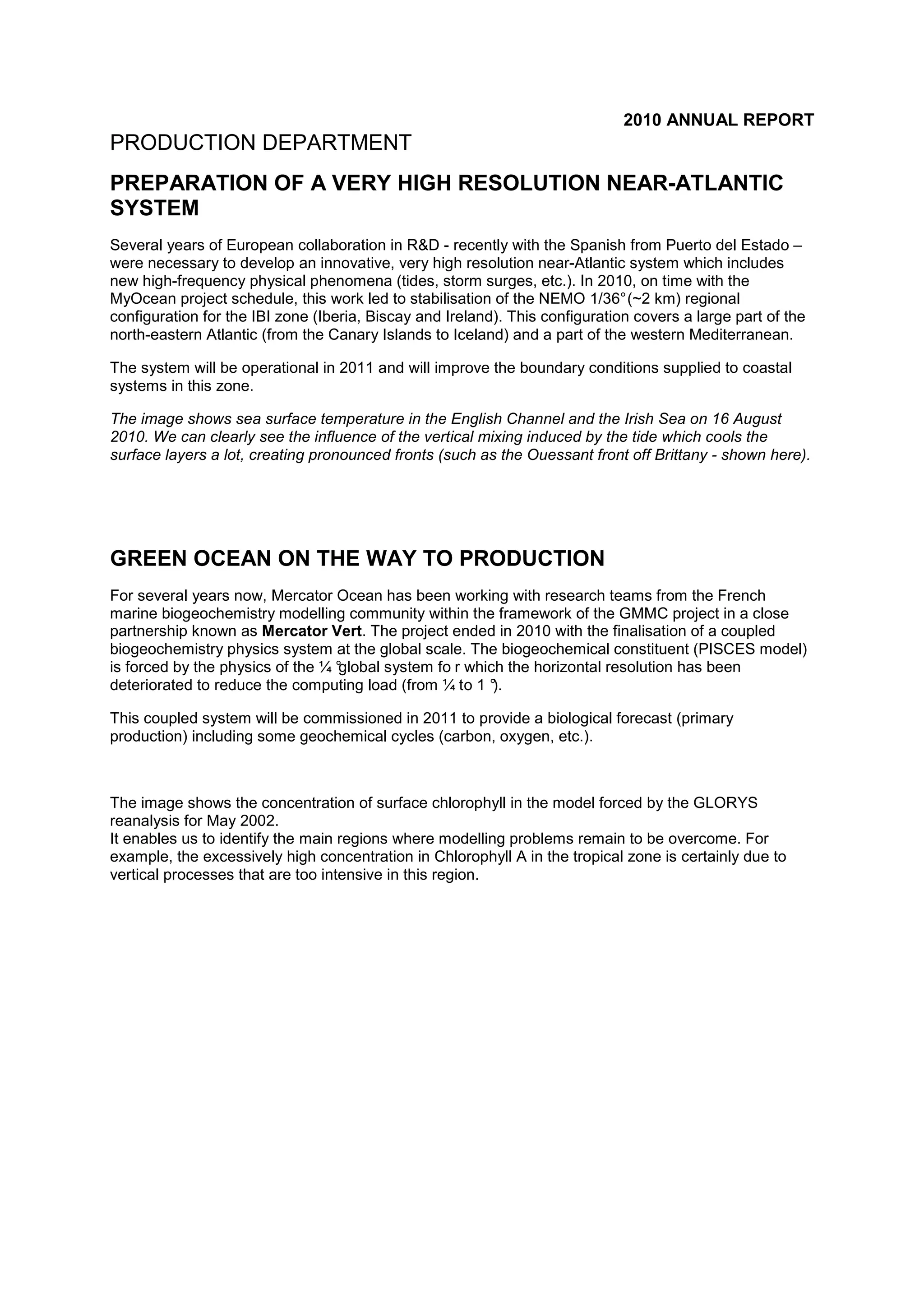 2010 ANNUAL REPORT
PRODUCTION DEPARTMENT
PREPARATION OF A VERY HIGH RESOLUTION NEAR-ATLANTIC
SYSTEM
Several years of European collaboration in R&D - recently with the Spanish from Puerto del Estado –
were necessary to develop an innovative, very high resolution near-Atlantic system which includes
new high-frequency physical phenomena (tides, storm surges, etc.). In 2010, on time with the
MyOcean project schedule, this work led to stabilisation of the NEMO 1/36°(~2 km) regional
configuration for the IBI zone (Iberia, Biscay and Ireland). This configuration covers a large part of the
north-eastern Atlantic (from the Canary Islands to Iceland) and a part of the western Mediterranean.
The system will be operational in 2011 and will improve the boundary conditions supplied to coastal
systems in this zone.
The image shows sea surface temperature in the English Channel and the Irish Sea on 16 August
2010. We can clearly see the influence of the vertical mixing induced by the tide which cools the
surface layers a lot, creating pronounced fronts (such as the Ouessant front off Brittany - shown here).
GREEN OCEAN ON THE WAY TO PRODUCTION
For several years now, Mercator Ocean has been working with research teams from the French
marine biogeochemistry modelling community within the framework of the GMMC project in a close
partnership known as Mercator Vert. The project ended in 2010 with the finalisation of a coupled
biogeochemistry physics system at the global scale. The biogeochemical constituent (PISCES model)
is forced by the physics of the ¼ °global system fo r which the horizontal resolution has been
deteriorated to reduce the computing load (from ¼ to 1 °).
This coupled system will be commissioned in 2011 to provide a biological forecast (primary
production) including some geochemical cycles (carbon, oxygen, etc.).
The image shows the concentration of surface chlorophyll in the model forced by the GLORYS
reanalysis for May 2002.
It enables us to identify the main regions where modelling problems remain to be overcome. For
example, the excessively high concentration in Chlorophyll A in the tropical zone is certainly due to
vertical processes that are too intensive in this region.
 